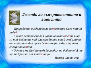 Легенда за съвършенството и
                 завистта

    Природата създала величествената бяла птица
лебед.
  - Ако те оставя с белия цвят на невинността, ще
си най-добрата, най-благородната и най-любимата
от птиците. Ала ще си безпомощна и беззащитна
срещу завистта.
  - Остави ме бял! Нека бъда любим на добрите! А те
ще ме бранят от завистници.
                                 Петър Славински
 