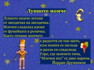 Лунното момче
Лунното момче летеше
от звездичка на звездичка.
Млечен сладолед ядеше
от фунийката в ръчичка.
Както тичаше момчето
                     с радостта си там заето,
                     към земята се загледа
                     и разля си сладоледа.
                     Горе, где момчето тича,
                     “Млечен път” се днес нарича.
                            Йордан Друмников
 