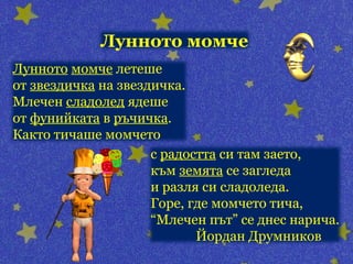 Лунното момче
Лунното момче летеше
от звездичка на звездичка.
Млечен сладолед ядеше
от фунийката в ръчичка.
Както тичаше момчето
                     с радостта си там заето,
                     към земята се загледа
                     и разля си сладоледа.
                     Горе, где момчето тича,
                     “Млечен път” се днес нарича.
                            Йордан Друмников
 