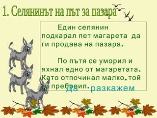 Един селянин
подкарал пет магарета да
ги продава на пазара .

    По пътя се уморил и
яхнал едно от магаретата .
Като отпочинал малко , той
ги преброил . разкажем
      Да
 