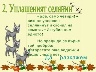 - Бре , само четири ! –
викнал уплашен
селянинът и скочил на
земята . – Изгубил съм
едното !
     Но преди да се върне
той преброил
магаретата още веднъж и
видял , че са пет .
         Да      разкажем
 