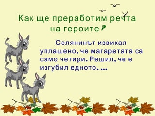 Как ще преработим речта
      на героите ?
        Селянинът извикал
    уплашено , че магаретата са
    само четири . Решил , че е
    изгубил едното . …
 
