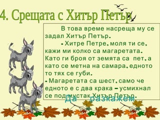 В това време насреща му се
задал Хитър Петър .
     - Хитре Петре , моля ти се ,
кажи ми колко са магаретата .
Като ги броя от земята са пет , а
като се метна на самара , едното
то тях се губи .
- Магаретата са шест , само че
едното е с два крака – усмихнал
се под мустак Хитър Петър .
      Да     разкажем
 