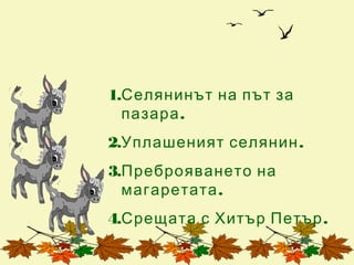 1.Селянинът на път за
  пазара .
2.Уплашеният селянин .
3.Преброяването на
  магаретата .
4.Срещата с Хитър Петър .
 