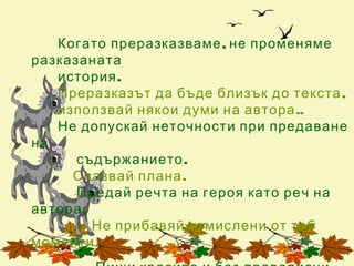 Когато преразказваме , не променяме
разказаната
   история .
   Преразказът да бъде близък до текста ,
   използвай някои думи на автора ..
   Не допускай неточности при предаване
на
      съдържанието .
     Спазвай плана .
      Предай речта на героя като реч на
автора .
         Не прибавяй измислени от теб
моменти .
 