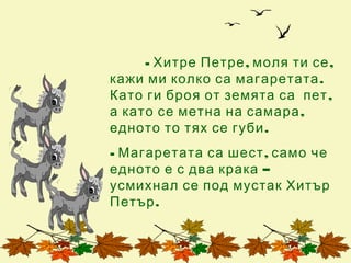 - Хитре Петре , моля ти се ,
кажи ми колко са магаретата .
Като ги броя от земята са пет ,
а като се метна на самара ,
едното то тях се губи .
- Магаретата са шест , само че
едното е с два крака –
усмихнал се под мустак Хитър
Петър .
 
