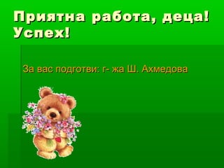 Приятна работа, деца!
Успех!

За вас подготви: г- жа Ш. Ахмедова
 