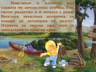 Изведнъж в клоните над
главата му зачурулика птичка. Той
скочи радостно и й помаха с ръка.
Веселата звънлива песничка го
накара да затанцува от радост.
Птичето се спусна при него и
заподскача от крак на крак.
 