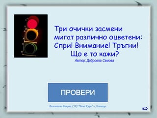Три очички засмени
   мигат различно оцветени:
   Спри! Внимание! Тръгни!
       Що е то кажи?
                   Автор: Доброела Семова




        ПРОВЕРИ
        СВЕТОФАР

Валентина Бикова, СОУ “Бачо Киро” – Летница
 