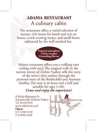 adama restaurant
             A culinary cabin
  The restaurant offers a varied selection of
   menus: rich menu for lunch and sun set
 hours, a rich evening menu, and small hours
      enhanced by the well stocked bar.

                   Pastoral atmosphere
                     Urban energies
                   Utstanding flavour


 Adama restaurant offers you a walking tour
  ending with meal.The magical walk in the
narrow streets of Zichrn Yaakov tells the story
    of the town's first settlers through the
personal story of the Rothschild and Aronson
  families.The tour is an hour and a half and
            suitable for ages 3-100.
       Come and enjoy the experience!
8 Maale Rishonim St.
Zamarin hill, Zichron Yaakov
Tel. 04-6293183
www.adama-bc.co.il
Open:
S-T 12:00-23:30
F-S 09:00-24:00
 