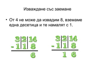 Изваждане със заемане

• От 4 не може да извадим 8, вземаме
  една десетица и те намалят с 1.
 