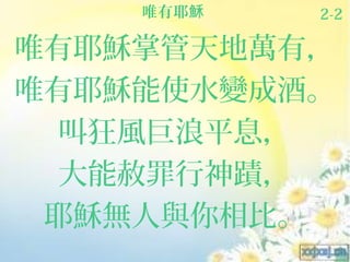 唯有耶穌   2-2

唯有耶穌掌管天地萬有，
唯有耶穌能使水變成酒。
  叫狂風巨浪平息，
  大能赦罪行神蹟，
 耶穌無人與你相比。
 