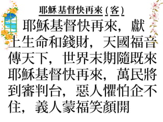 耶穌 基督快再來 ( 客 )
 耶穌基督快再來，獻
上生命和錢財，天國福音
傳天下，世界末期隨既來
耶穌基督快再來，萬民將
到審判台，惡人懼怕企不
住，義人蒙福笑顏開
 