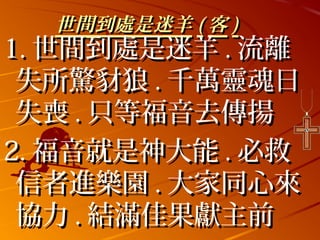 世間到處是迷羊 ( 客 )
1. 世間到處是迷羊 . 流離
 失所驚豺狼 . 千萬靈魂日
 失喪 . 只等福音去傳揚
2. 福音就是神大能 . 必救
 信者進樂園 . 大家同心來
 協力 . 結滿佳果獻主前
 