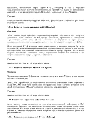 приложения, выполняющий запрос (сервер СУБД, Веб-сервер и т.д). В результате
злоумышленник может получить полный контроль на сервере СУБД и даже его операционной
системой. С точки зрения эксплуатации SQL Injection очень походит на LDAP Injection.

Решение

Еще один из наиболее эксплуатируемых видов атак, средства борьбы – грамотная фильтрация
получаемых данных.

1.2.4.6. Внедрение серверных расширений (SSI Injection)

Описание

Атаки данного класса позволяют злоумышленнику передать исполняемый код, который в
дальнейшем будет выполнен на Веб-сервере. Уязвимости, приводящие к возможности
осуществления данных атак, обычно заключаются в отсутствии проверки данных,
предоставленных пользователем, перед сохранением их в интерпретируемом сервером файле.

Перед генерацией HTML страницы сервер может выполнять сценарии, например Server-site
Includes (SSI). В некоторых ситуациях исходный код страниц генерируется на основе данных,
предоставленных пользователем. Если атакующий передает серверу операторы SSI, он может
получить возможность выполнения команд операционной системы или включить в нее
запрещенное содержимое при следующем отображении.

Решение

Противодействие такое же, как и при SQL инъекции.

1.2.4.7. Внедрение операторов XPath (XPath Injection)

Описание

Эти атаки направлены на Веб-серверы, создающие запросы на языке XPath на основе данных,
вводимых пользователем.

Язык XPath 1.0 разработан для предоставления возможности обращения к частям документа на
языке XML. Он может быть использован непосредственно либо в качестве составной части
XSLT-преобразования XML-документов или выполнения запросов XQuery.

Решение

Противодействие такое же, как и при SQL инъекции.

1.2.5. Разглашение информации (Information Disclosure)

Атаки данного класса направлены на получение дополнительной информации о Веб-
приложении. Используя эти уязвимости, злоумышленник может определить используемые
дистрибутивы ПО, номера версий клиента и сервера и установленные обновления. В других
случаях, в утекающей информации может содержаться расположение временных файлов или
резервных копий.

1.2.5.1. Индексирование директорий (Directory Indexing)
 