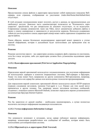 Описание

Предоставление списка файлов в директории представляет собой нормальное поведение Веб-
сервера, если страница, отображаемая по умолчанию (index.html/home.html/default.htm)
отсутствует.

В этой ситуации злоумышленник может получить доступ к данным, не предназначенным для
свободного доступа. Довольно часто администраторы полагаются на "безопасность через
сокрытие", предполагая, что раз гиперссылка на документ отсутствует, то он недоступен.
Современные сканеры уязвимостей, такие как Nikto, могут динамически добавлять файлы и
папки к списку сканируемых в зависимости от результатов запросов. Используя содержимое
/robots.txt или полученного списка директорий сканер может найти спрятанное содержимое или
другие файлы.

Таким образом, внешне безопасное индексирование директорий может привести к утечке
важной информации, которая в дальнейшем будет использована для проведения атак на
систему.

Решение

Решение достаточно просто – все директории должны содержать файл страницы по умолчанию,
хотя бы в виде заглушки, либо для директории должны быть установлены надлежащие права
доступа.

1.2.5.2. Идентификация приложений (Web Server/Application Fingerprinting)

Описание

Определение версий приложений используется злоумышленником для получения информации
об используемых сервером и клиентом операционных системах, Веб-серверах и браузерах.
Также эта атака может быть направлена на другие компоненты Веб-приложения, например,
службу каталога или сервер баз данных или используемые технологии программирования.

Для определения версий клиентских приложений обычно используется анализ HTTP-запросов
(порядок следования заголовков, значение User-agent и т.д.). Однако для этих целей могут
применяться и другие техники. Так, например, анализ заголовков почтовых сообщений,
созданных с помощью клиента Microsoft Outlook, позволяет определить версию установленного
на компьютере браузера Internet Explorer.

Решение

Что бы защитится от данной ошибки – необходимо минимизировать, а лучше полностью
исключить системную информацию выдаваемую пользователю.

1.2.5.3. Утечка информации (Information Leakage)

Описание

Эти уязвимости возникают в ситуациях, когда сервер публикует важную информацию,
например, комментарии разработчиков или сообщения об ошибках, которая может быть
использована для компрометации системы.

1.2.5.4. Обратный путь в директориях (Path Traversal)
 