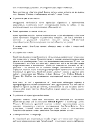 пользователям переход на сайты, заблокированные фильтром SmartScreen.

Если пользователь обнаружил новый фишинг-сайт, он может добавить его для анализа
через функцию "Сообщить о небезопасном веб-сайте" в меню Сервис.

Улучшенная производительность.

Обнаружение небезопасных сайтов происходит параллельно с перемещением,
следовательно, пользователь может конфиденциально ходить по сайтам, не ища
компромисса между производительностью и безопасностью.

Новые эвристики и усиленная телеметрия.

Новые эвристики способны оценить больше аспектов каждой веб-страницы и с большей
долей вероятности обнаружить подозрительное поведение. Эти новые эвристики в
сочетании с улучшенной телеметрией позволяют сервису URL-репутаций
идентифицировать и блокировать фишинговые сайты быстрее, чем раньше.

В редких случаях SmartScreen запросит обратную связь на сайте с сомнительной
репутацией.

Поддержка анти-Malware.

SmartScreen-фильтр помогает блокировать сайты, которые распространяют вредоносные
программы и другое опасное ПО, которое пытается атаковать компьютер пользователя и
украсть личную информацию. Существуют множество видов вредоносного ПО, при этом
большинство из подобных программ могут значительно влиять на пользовательскую
конфиденциальность и безопасность. SmartScreen анти-malware основано на URL-
репутации – это означает, что он оценивает серверы, ответственные за загрузки и
определяет, числятся ли они в списках распространителей небезопасного содержимого.
Основанный на репутации, SmartScreen-анализ действует слажено с другими анти-
malware технологиями как Malicious Software Removal Tool, Windows Defender и
Windows Live OneCare, для предоставления исчерпывающей защиты от вредоносного
ПО.

Если попал на сайт с вредоносным ПО, SmartScreen заблокирует страницу и
проинформирует пользователя о небезопасном ПО. С другой стороны, если пользователь
пройдет по прямой ссылке для загрузки, расположенной на уже известном системе
опасном сайте, диалог загрузки Internet Explorer прервет закачку для предупреждения
пользователя.

Улучшенная поддержка групповой политики.

Групповая политика может быть использована для включения или отключения
SmartScreen-фильтра для пользователей Internet Explorer в контроллере домена
Windows. Возможность групповой политики позволяет администраторам домена
запрещать пользователям отвергать предупреждения SmartScreen-фильтра. Когда
ограничения групповой политики включены, пункт отказа от предупреждения
SmartScreen-фильтра отсутствует на странице блокировки и в окне загрузки.

Атаки вредоносного ПО в браузере.

На сегодняшний день существует два способа, которые могут использовать вредоносные
сайты для заражения компьютера. Первый способ – использование уязвимостей браузера
 