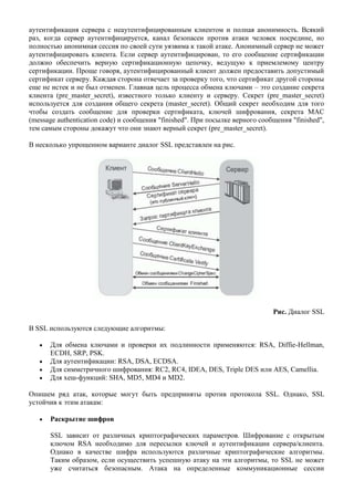 аутентификация сервера с неаутентифицированным клиентом и полная анонимность. Всякий
раз, когда сервер аутентифицируется, канал безопасен против атаки человек посредине, но
полностью анонимная сессия по своей сути уязвима к такой атаке. Анонимный сервер не может
аутентифицировать клиента. Если сервер аутентифицирован, то его сообщение сертификации
должно обеспечить верную сертификационную цепочку, ведущую к приемлемому центру
сертификации. Проще говоря, аутентифицированный клиент должен предоставить допустимый
сертификат серверу. Каждая сторона отвечает за проверку того, что сертификат другой стороны
еще не истек и не был отменен. Главная цель процесса обмена ключами – это создание секрета
клиента (pre_master_secret), известного только клиенту и серверу. Секрет (pre_master_secret)
используется для создания общего секрета (master_secret). Общий секрет необходим для того
чтобы создать сообщение для проверки сертификата, ключей шифрования, секрета MAC
(message authentication code) и сообщения "finished". При посылке верного сообщения "finished",
тем самым стороны докажут что они знают верный секрет (pre_master_secret).

В несколько упрощенном варианте диалог SSL представлен на рис.




                                                                              Рис. Диалог SSL

В SSL используются следующие алгоритмы:

      Для обмена ключами и проверки их подлинности применяются: RSA, Diffie-Hellman,
      ECDH, SRP, PSK.
      Для аутентификации: RSA, DSA, ECDSA.
      Для симметричного шифрования: RC2, RC4, IDEA, DES, Triple DES или AES, Camellia.
      Для хеш-функций: SHA, MD5, MD4 и MD2.

Опишем ряд атак, которые могут быть предприняты против протокола SSL. Однако, SSL
устойчив к этим атакам:

      Раскрытие шифров

      SSL зависит от различных криптографических параметров. Шифрование с открытым
      ключом RSA необходимо для пересылки ключей и аутентификации сервера/клиента.
      Однако в качестве шифра используются различные криптографические алгоритмы.
      Таким образом, если осуществить успешную атаку на эти алгоритмы, то SSL не может
      уже считаться безопасным. Атака на определенные коммуникационные сессии
 