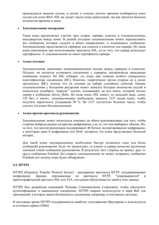 производится записью сессии, и потом, в течение долгого времени подбирается ключ
      сессии или ключ RSA. SSL же делает такую атаку невыгодной, так как тратится большое
      количество времени и денег.

      Злоумышленник посередине

      Такая атака предполагает участие трех сторон: сервера, клиента и злоумышленника,
      находящегося между ними. В данной ситуации злоумышленник может перехватывать
      все сообщения, которые следуют в обоих направлениях, и подменивать сообщения.
      Злоумышленник представляется сервером для клиента и клиентом для сервера. Но такая
      атака невозможна при использовании протокола SSL, из-за того, что сервер использует
      сертификаты. А злоумышленник не имеет сертификата сервера.

      Атака отклика

      Злоумышленник записывает коммуникационную сессию между сервером и клиентом.
      Позднее, он пытается установить соединение с сервером, воспроизводя записанные
      сообщения клиента. Но SSL отбивает эту атаку при помощи особого уникального
      идентификатора соединения (ИС). Конечно, теоретически третья сторона не в силах
      предсказать (ИС), потому что он основан на наборе случайных событий. Однако
      злоумышленник с большими ресурсами может записать большое количество сессий и
      попытаться подобрать "верную" сессию, основываясь на код nonce, который послал
      сервер в сообщение Server_Hello. Но коды nonce SSL имеют, по меньшей мере, длину
      128 бит, а значит, злоумышленнику необходимо записать 2127 кодов nonce, чтобы
      получить вероятность угадывания 50 %. Но 2127 достаточно большое число, чтобы
      сделать эти атаки бессмысленными.

      Атака против протокола рукопожатия

      Злоумышленник может попытаться повлиять на обмен рукопожатиями для того, чтобы
      стороны выбрали разные алгоритмы шифрования, а не те, что они выбирают обычно. Из-
      за того, что многие реализации поддерживают 40 битное экспортированное шифрование,
      а некоторые даже 0 шифрование или MAC алгоритм, эти атаки представляют большой
      интерес.

      Для такой атаки злоумышленнику необходимо быстро подменить одно или более
      сообщений рукопожатия. Если это происходит, то клиент и сервер вычислят различные
      значения хэшей сообщения рукопожатия. В результате чего стороны не примут друг от
      друга сообщения Finished. Без секрета злоумышленник не может исправить сообщение
      Finished, вот почему атака будет обнаружена.

5.2. HTTPS

HTTPS (Hypertext Transfer Protocol Secure) – расширение протокола HTTP, поддерживающее
шифрование. Данные, передаваемые по протоколу HTTP, "упаковываются" в
криптографический протокол SSL или TLS, тем самым обеспечивается защита этих данных.

HTTPS был разработан компанией Netscape Communications Corporation, чтобы обеспечить
аутентификацию и защищенное соединение. HTTPS широко используется в мире Веб для
приложений, в которых важна безопасность соединения, например, в платежных системах.

В настоящее время HTTPS поддерживается наиболее популярными браузерами и используется
в почтовом сервисе GMail.
 