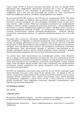 Строго говоря, HTTPS не является отдельным протоколом. По сути это обычный HTTP,
работающий через шифрованные транспортные механизмы SSL и TLS. Он обеспечивает
приемлемую защиту от атак, основанных на прослушивании сетевого соединения – от
снифферских атак и атак типа man-in-the-middle при условии, что будут использоваться
адекватные шифрующие средства, сертификат сервера проверен и ему доверяют.

По умолчанию HTTPS URL использует 443 TCP-порт (для незащищенного HTTP – 80). Чтобы
подготовить веб-сервер для обработки https-соединений, администратор должен получить и
установить в систему сертификат для этого веб-сервера. Сертификат состоит из двух частей
(двух ключей) – public и private. Public-часть сертификата используется для зашифровывания
трафика от клиента к серверу в защищенном соединении, private-часть – для расшифровывания
полученного от клиента зашифрованного трафика на сервере. Сертификат можно получить в
компании-сертификаторе (например, VeriSign) – это платная услуга. Сертификат должен быть
подписан уполномоченной стороной (компанией-сертификатором – Certificate authority),
которая будет гарантировать клиентам, что держатель сертификата является тем, за кого себя
выдает.

Некоторые сайты используют собственные сертификаты. Существует возможность создать
такой сертификат, не обращаясь в компанию-сертификатор. Такие сертификаты могут быть
созданы для серверов, работающих под Unix, с помощью таких утилит, как ssl-ca от OpenSSL
или gensslcert от SuSE. Подписываются такие сертификаты этим же сертификатом и называются
self-signed. Такие сертификаты менее надежны, чем сертификаты, подписанные компаниями-
сертификаторами. Такое использование защищает от пассивного прослушивания, но без
проверки сертификата каким-то другим способом (например, звонок владельцу и проверка
контрольной суммы сертификата) этот метод не будет являться вполне безопасным.

Эта система также может использоваться для аутентификации клиента, чтобы обеспечить
доступ к серверу только авторизированным пользователям. Для этого администратор обычно
создает сертификаты для каждого пользователя и загружает их в браузер каждого пользователя.
Также будут приниматься все сертификаты, подписанные организациями, которым доверяет
сервер. Такой сертификат обычно содержит имя и адрес электронной почты авторизованного
пользователя, которые проверяются при каждом соединении, чтобы проверить личность
пользователя без ввода пароля.

В HTTPS для шифрования используется длина ключа 40, 56, или 128 бит. Некоторые старые
версии браузеров используют длину ключа 40 бит (пример тому – IE, версий до 4.0), что
связано с экспортными ограничениями в США. Длина ключа 40 бит не является сколько-нибудь
надежной. Многие современные сайты требуют использования новых версий браузеров,
поддерживающих шифрование с длиной ключа 128 бит, с целью обеспечить достаточный
уровень безопасности. Такое шифрование значительно затрудняет злоумышленнику поиск
паролей и другой личной информации.

5.4. Ключевые термины

SSL, HTTPS.

6. Краткие итоги

Безопасность информации (данных) – состояние защищенности информации (данных), при
котором обеспечены ее (их) конфиденциальность, доступность и целостность.

Информационная безопасность – защита конфиденциальности, целостности и доступности
информации.
 