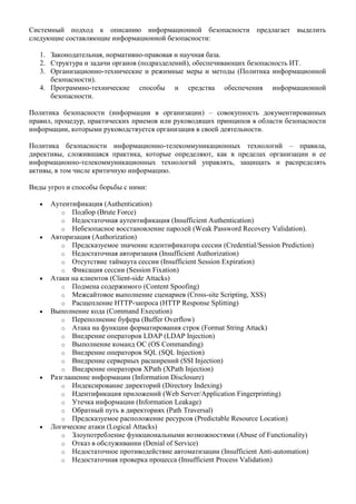Системный подход к описанию информационной безопасности предлагает выделить
следующие составляющие информационной безопасности:

   1. Законодательная, нормативно-правовая и научная база.
   2. Структура и задачи органов (подразделений), обеспечивающих безопасность ИТ.
   3. Организационно-технические и режимные меры и методы (Политика информационной
      безопасности).
   4. Программно-технические способы и средства обеспечения информационной
      безопасности.

Политика безопасности (информации в организации) – совокупность документированных
правил, процедур, практических приемов или руководящих принципов в области безопасности
информации, которыми руководствуется организация в своей деятельности.

Политика безопасности информационно-телекоммуникационных технологий – правила,
директивы, сложившаяся практика, которые определяют, как в пределах организации и ее
информационно-телекоммуникационных технологий управлять, защищать и распределять
активы, в том числе критичную информацию.

Виды угроз и способы борьбы с ними:

      Аутентификация (Authentication)
         o Подбор (Brute Force)
         o Недостаточная аутентификация (Insufficient Authentication)
         o Небезопасное восстановление паролей (Weak Password Recovery Validation).
      Авторизация (Authorization)
         o Предсказуемое значение идентификатора сессии (Credential/Session Prediction)
         o Недостаточная авторизация (Insufficient Authorization)
         o Отсутствие таймаута сессии (Insufficient Session Expiration)
         o Фиксация сессии (Session Fixation)
      Атаки на клиентов (Client-side Attacks)
         o Подмена содержимого (Content Spoofing)
         o Межсайтовое выполнение сценариев (Cross-site Scripting, XSS)
         o Расщепление HTTP-запроса (HTTP Response Splitting)
      Выполнение кода (Command Execution)
         o Переполнение буфера (Buffer Overflow)
         o Атака на функции форматирования строк (Format String Attack)
         o Внедрение операторов LDAP (LDAP Injection)
         o Выполнение команд ОС (OS Commanding)
         o Внедрение операторов SQL (SQL Injection)
         o Внедрение серверных расширений (SSI Injection)
         o Внедрение операторов XPath (XPath Injection)
      Разглашение информации (Information Disclosure)
         o Индексирование директорий (Directory Indexing)
         o Идентификация приложений (Web Server/Application Fingerprinting)
         o Утечка информации (Information Leakage)
         o Обратный путь в директориях (Path Traversal)
         o Предсказуемое расположение ресурсов (Predictable Resource Location)
      Логические атаки (Logical Attacks)
         o Злоупотребление функциональными возможностями (Abuse of Functionality)
         o Отказ в обслуживании (Denial of Service)
         o Недостаточное противодействие автоматизации (Insufficient Anti-automation)
         o Недостаточная проверка процесса (Insufficient Process Validation)
 