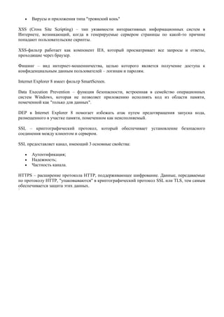 Вирусы и приложения типа "троянский конь"

XSS (Сross Site Sсriрting) – тип уязвимости интерактивных информационных систем в
Интернете, возникающий, когда в генерируемые сервером страницы по какой-то причине
попадают пользовательские скрипты.

XSS-фильтр работает как компонент IE8, который просматривает все запросы и ответы,
проходящие через браузер.

Фишинг – вид интернет-мошенничества, целью которого является получение доступа к
конфиденциальным данным пользователей – логинам и паролям.

Internet Explorer 8 имеет фильтр SmartScreen.

Data Execution Prevention – функция безопасности, встроенная в семейство операционных
систем Windows, которая не позволяет приложению исполнять код из области памяти,
помеченной как "только для данных".

DEP в Internet Explorer 8 помогает избежать атак путем предотвращения запуска кода,
размещенного в участке памяти, помеченном как неисполняемый.

SSL – криптографический протокол, который обеспечивает установление безопасного
соединения между клиентом и сервером.

SSL предоставляет канал, имеющий 3 основные свойства:

       Аутентификация;
       Надежность;
       Частность канала.

HTTPS – расширение протокола HTTP, поддерживающее шифрование. Данные, передаваемые
по протоколу HTTP, "упаковываются" в криптографический протокол SSL или TLS, тем самым
обеспечивается защита этих данных.
 