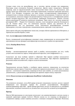 Сетевые атаки столь же разнообразны, как и системы, против которых они направлены.
Некоторые атаки отличаются большой сложностью. Другие может осуществить обычный
оператор, даже не предполагающий, какие последствия может иметь его деятельность. Для
оценки типов атак необходимо знать некоторые ограничения, изначально присущие протоколу
TPC/IP. Сеть Интернет создавалась для связи между государственными учреждениями и
университетами в помощь учебному процессу и научным исследованиям. Создатели этой сети
не подозревали, насколько широко она распространится. В результате, в спецификациях ранних
версий интернет-протокола (IP) отсутствовали требования безопасности. Именно поэтому
многие реализации IP являются изначально уязвимыми. Через много лет, получив множество
рекламаций (RFC – Request for Comments), наконец, стали внедряться средства безопасности
для IP. Однако ввиду того, что изначально средства защиты для протокола IP не
разрабатывались, все его реализации стали дополняться разнообразными сетевыми
процедурами, услугами и продуктами, снижающими риски, присущие этому протоколу.

Далее кратко обсудим классификацию типов атак, которые обычно применяются в Интернете, и
перечислим способы борьбы с ними.

1.2.1. Аутентификация (Authentication)

Раздел, посвященный аутентификации описывает атаки, направленные на используемые Веб-
приложением методы проверки идентификатора пользователя, службы или приложения.

1.2.1.1. Подбор (Brute Force)

Описание

Подбор – автоматизированный процесс проб и ошибок, использующийся для того, чтобы
угадать имя пользователя, пароль, номер кредитной карточки, ключ шифрования и т.д.

Существует два вида подбора: прямой и обратный. При прямом подборе используются
различные варианты пароля для одного имени пользователя. При обратном перебираются
различные имена пользователей, а пароль остается неизменным.

Решение

Традиционным методом борьбы с подбором пароля является, ограничение на количество
ошибочных вводов пароля. Существует множество вариантов реализаций этой идеи, от самых
простых – статическое ограничение, например не более трех ошибок, до сложно реализованных
динамических, с увеличивающимся промежутком времени запрета между запросами.

1.2.1.2. Недостаточная аутентификация (Insufficient Authentication)

Описание

Эта уязвимость возникает, когда Веб-сервер позволяет атакующему получать доступ к важной
информации или функциям сервера без должной аутентификации. Интерфейсы
администрирования через Веб – яркий пример критичных систем. В зависимости от специфики
приложения, подобные компоненты не должны быть доступны без должной аутентификации.

Пример

Многие Веб-приложения по умолчанию используют для административного доступа ссылку в
корневой директории сервера (/admin/). Обычно ссылка на эту страницу не фигурирует в
содержимом сервера, однако страница доступна с помощью стандартного браузера. Поскольку
 
