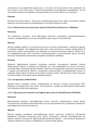 пользователь или разработчик предполагает, что никто не воспользуется этой страницей, так
как ссылки на нее отсутствует, зачастую реализацией аутентификации пренебрегают. И для
получения контроля над сервером злоумышленнику достаточно зайти на эту страницу.

Решение

Решение достаточно просто – при входе в администраторскую часть сайта, пользователь обязан
провести дополнительную аутентификацию, не смотря на общую на сайте.

1.2.1.3. Небезопасное восстановление паролей (Weak Password Recovery Validation).

Описание

Эта уязвимость возникает, когда Веб-сервер позволяет атакующему несанкционированно
получать, модифицировать или восстанавливать пароли других пользователей.

Пример

Многие серверы требуют от пользователя указать его email в комбинации с домашним адресом
и номером телефона. Эта информация может быть легко получена из сетевых справочников. В
результате, данные, используемые для проверки, не являются большим секретом. Кроме того,
эта информация может быть получена злоумышленником с использованием других методов,
таких как межсайтовое выполнение сценариев или фишинг (phishing).

Решение

Наиболее эффективным является следующее решение: пользователь нажимает кнопку
"Восстановить пароль" и попадает на страницу, где у него спрашивают его логин в системе и
почтовый ящик, указанный при регистрации. Далее на почтовый ящик высылается уведомление
о запросе восстановления пароля и уникальная псевдослучайно сгенерированная ссылка на
страницу смены пароля. В таком случае пароль изменить может действительно только владелец
почтового ящика, на который зарегистрирован аккаунт.

1.2.2. Авторизация (Authorization)

Данный раздел посвящен атакам, направленным на методы, которые используются Веб-
сервером для определения того, имеет ли пользователь, служба или приложение необходимые
для совершения действия разрешения.

1.2.2.1. Предсказуемое значение идентификатора сессии (Credential/Session Prediction)

Описание

Предсказуемое значение идентификатора сессии позволяет перехватывать сессии других
пользователей. Подобные атаки выполняются путем предсказания или угадывания уникального
идентификатора сессии пользователя.

Пример

Многие серверы генерируют идентификаторы сессии, используя алгоритмы собственной
разработки. Подобные алгоритмы могут просто увеличивать значение идентификатора для
каждого запроса пользователя. Другой распространенный вариант – использование функции от
текущего времени или других специфичных для компьютера данных.
 