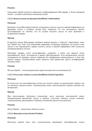 Решение

Средствами борьбы являются правильное конфигурирование Веб-сервера, и более надежный
способ – создание собственного механизма сессий.

1.2.2.2. Недостаточная авторизация (Insufficient Authorization)

Описание

Возникает, когда Веб-сервер позволяет атакующему получать доступ к важной информации или
функциям, доступ к которым должен быть ограничен. То, что пользователь прошел
аутентификацию не означает, что он должен получить доступ ко всем функциям и
содержимому сервера.

Пример

В прошлом многие Веб-серверы сохраняли важные ресурсы в "скрытых" директориях, таких
как "/admin" или "/log". Если атакующий запрашивал эти ресурсы напрямую, он получал к ним
доступ и мог перенастроить сервер, получить доступ к важной информации либо полностью
скомпрометировать систему.

Некоторые серверы, после аутентификации, сохраняют в cookie или скрытых полях
идентификатор "роли" пользователя в рамках Веб-приложения. Если разграничение доступа
основывается на проверке данного параметра без верификации принадлежности к роли при
каждом запросе, злоумышленник может повысить свои привилегии, просто модифицировав
значение cookie.

Решение

Методы борьбы – четкое разграничение прав пользователей и их возможностей.

1.2.2.3. Отсутствие таймаута сессии (Insufficient Session Expiration)

Описание

В случае если для идентификатора сессии или учетных данных не предусмотрен таймаут или
его значение слишком велико, злоумышленник может воспользоваться старыми данными для
авторизации.

Пример

При использовании публичного компьютера, когда несколько пользователей имеют
неограниченный физический доступ к машине, отсутствие таймаута сессии позволяет
злоумышленнику просматривать страницы, посещенные другим пользователем.

Решение

Метод борьбы – ограничение таймаута сессии.

1.2.2.4. Фиксация сессии (Session Fixation)

Описание

Используя   данный    класс   атак,   злоумышленник    присваивает      идентификатору сессии
 