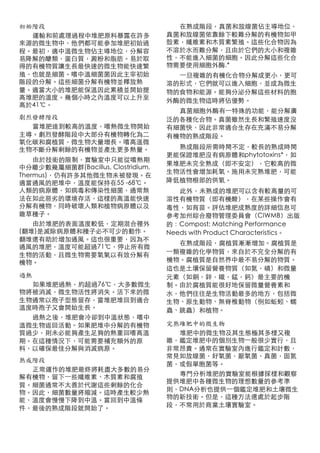 初始階段                                  在熟成階段，真菌和放線菌佔主導地位，
  運輸和前處理過程中堆肥原料暴露在許多                真菌和放線菌依靠餘下較難分解的有機物如甲
來源的微生物中，他們都可能參加堆肥初始過                殼素，纖維素和木質素繁殖。這些化合物因為
程。最初，適中溫微生物佔主導地位，分解容                不溶於水而難分解，且由於它們的大小和複雜
易降解的醣類，蛋白質，澱粉和脂肪。易於取                性，不能進入細菌的細胞。因此分解這些化合
得的有機物質讓生長最快速的微生物能快速繁                物需要使用細胞外酶.*
殖，也就是細菌。嗜中溫細菌菌因此主宰初始                  ⼀一旦複雜的有機化合物分解成更小，更可
階段的分解。這些細菌分解有機物並釋放熱                 溶的形式，它們就可以進入細胞，並成為微生
量。適當大小的堆肥能保溫因此累積並開始提                物的食物和能源。能夠分泌分解這些材料的胞
高堆肥的溫度。幾個小時之內溫度可以上升至                外酶的微生物這時將佔優勢。
高於41℃。
                                      真菌細胞外酶有⼀一特殊的功能，能分解廣
劇烈發酵階段                              泛的各種化合物。真菌雖然生長和繁殖速度沒
  當堆肥達到較高的溫度，嗜熱微生物開始                有細菌快，因此非常適合生存在充滿不易分解
主導。劇烈發酵階段中大部分有機物轉化為二                有機物的熟成階段。
氧化碳和腐植質，微生物大量增長。嗜高溫微
生物不斷分解剩餘的有機物並產生更多熱量。                  熟成階段所需時間不定，較長的熟成時間
                                    更能保證堆肥沒有病原體和phytotoxins*，如
    由於技術的限制，實驗室中只能從嗜熱期
                                    果堆肥未完全熟成（即不安定），它較高的微
中分離少數幾屬細菌群(Bacillus, Clostridium,
                                    生物活性會增加耗氧。施用未完熟堆肥，可能
Thermus)，仍有許多其他微生物未被發現。在
適當通風的肥堆中，溫度能保持在55 -68℃。             降低植物根部的供氧。
人類的病原體，如病毒和傳染性細菌，通常無                   此外，未熟成的堆肥可以含有較高量的可
法在如此惡劣的環境存活，這樣的高溫能快速                溶性有機物質（即有機酸），在某些操作會有
分解有機物，同時破壞人類和植物病原體以及                毒性，如育苗。評估堆肥成熟度的詳細信息可
雜草種子。                               參考加州綜合廢物管理委員會（CIWMB）出版
    由於堆肥的表面溫度較低，定期混合裡外              的：Compost: Matching Performance
(翻堆)是滅除病原體和種子必不可少的動作。               Needs with Product Characteristics。
翻堆還有助於增加通風。這也很重要，因為不
                                       在熟成階段，腐植質漸漸增加。腐植質是
通風的堆肥，溫度可能超過71℃，停止所有微
                                    ⼀一類複雜的化學物質，來自於不完全分解的有
生物的活動，且微生物需要氧氣以有效分解有
機物。                                 機物。腐植質是自然界中最不易分解的物質。
                                    這也是土壤保留營養物質（如氮，磷）和微量
過熱                                  元素（如銅，鋅，鐵，錳，鈣）最主要的機
  如果堆肥過熱，約超過76℃，大多數微生               制。由於腐植質能很好地保留微量營養素和
物將被消滅，微生物活性將消失。活下來的微                水，他們往往是生物活動最多的地方，包括微
生物通常以孢子型態留存，當堆肥堆回到適合                生物、原生動物、無脊椎動物（例如蚯蚓、蠕
溫度時孢子又會開始生長。                        蟲、跳蟲）和植物。
  過熱之後，堆肥會冷卻到中溫狀態，嗜中
溫微生物返回活動。如果肥堆中分解的有機物                完熟堆肥中的微生物
質過少，則未必能夠產生足夠的熱重回嗜高溫                  堆肥中的微生物及其生態極其多樣又複
期。在這種情況下，可能需要補充額外的原                 雜，鑑定堆肥中的個別生物⼀一般很少實行，且
料，以確保最佳分解與消滅病原。                     非常昂貴。通常在實驗室內進行鑑定和計數，
                                    常見如放線菌，好氧菌，厭氧菌，真菌，固氮
熟成階段
                                    菌，或假單胞菌等。
  正常運作的堆肥最終將耗盡大多數的易分
                                      專門分析堆肥的實驗室能根據採樣和觀察
解有機物，留下⼀一些纖維素、木質素和腐殖
                                    提供堆肥中各種微生物的理想數量的參考準
質。細菌通常不太善於代謝這些剩餘的化合
                                    則，DNA分析也提供⼀一個鑑定堆肥和土壤微生
物。因此，細菌數量將縮減。這時產生較少熱
                                    物的新技術。但是，這種方法還處於起步階
能，溫度會慢慢下降到中溫。當回到中溫條
                                    段，不常用於商業土壤實驗室。
件，最後的熟成階段就開始了。
 
