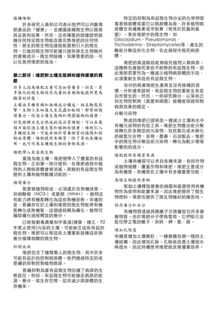 接種堆肥                           特定的抑制為有益微生物分泌的化學物質
  許多研究人員和公司表示他們可以判斷堆      毒害病原體或當它以病原體為食。許多植物病
肥產品的「健康」，並建議接種微生物以提高      原體含有纖維素或甲殼素（常見於昆蟲和真
其品質和效果。然而，沒有確鑿的證據證明接      菌）。某些堆肥中的微生物，如
種任何特定微生物能改善完熟堆肥的任何特       Gliocladium、Pseudomonas、
性。原生的微生物迅速就能壓制引入的微生       Trichoderma、Streptomycetes等，產生的
物。引進的微生物可能僅只提供原生生物額外      酶能分解這些化合物，在此過程中殺死病原
的營養成分。微生物接種，如果需要的話，可      體。
以在施用堆肥前施加。                  堆肥的高溫階段能夠殺死植物人類病原。
                          這種熱也會殺死某些不耐熱的有益微生物。因
                          此堆肥若要作為⼀一種減少植物病原體的手段，
第二部分：堆肥對土壤生態網和植物健康的貢
                          必須重新生長這些有益微生物。
獻
                            加州的商業堆肥生產商並沒有接種的習
許多人認為堆肥主要可添加營養素。但是，其
多樣化的微生物結合高量的有機物能提供更為      慣。分析通常證明，有益微生物的重新生長是
                          自然發生的。然而，⼀一些研究顯示，以某些已
顯著的好處。
                          知生物控制劑（真菌和細菌）接種能保證抑制
土壤由多種有機和無機成分構成，相互動態影      病原效果的穩定。
響。生物小至細菌大至昆蟲如蚯蚓，都幫助循
                          分解污染物
環養分、促進土壤生態網和周圍植物的健康。
好氧發酵且充分熟成的高品質堆肥，可以在幾        熟成的堆肥已證明是⼀一種減少土壤和水中
                          有機污染物的有效工具。堆肥生物整治能分解
個方面促進土壤生態和植物的健康。堆肥引入
                          或轉化許多類型的污染物，包括氯化或未綠化
多種微生物，可能有助於營養物質的循環和控
制病原體。堆肥提供有機質，除了其他各種效      的碳氫化合物、溶劑、農藥、石油製品。堆肥
                          中的微生物分解這些污染物，轉化為較少環境
用，也可作為各種微生物的食物來源。
                          影響的的成分。
堆肥帶入有益微生物
                          堆肥提供有機質來源
  當施加進土壤，堆肥便帶入了豐富的有益
                            土壤有機質可以來自各種來源，包括作物
微生物。正如第⼀一部分提到，在堆肥過程中植
                          或植物殘體，覆蓋作物和堆肥。堆肥主要成分
物和人類病原體會被消滅。其餘的有益微生物
                          為有機質，有機質在土壤中有多種重要功能：
提供土壤和植物數種功能的。
                          為微生物提供食物
循環養分
                            幫助土壤釋放營養的細菌和真菌使用有機
  氮要被植物吸收，必須處於在無機狀態，
                          物作為食物和能量來源。因此堆肥提供了微生
如硝酸根（NO3-）或氨根（NH4+）。植物沒
                          物燃料。堆肥也提供了微生物極好的棲息地。
有能力將有機氮轉化為這些無機狀態。幸運的
是，普遍存在於土壤和堆肥的微生物能將有機      保存養分和水分
氮轉化成無機氮，這個過程稱為礦化。植物可        有機物質透過其陽離子交換量捉住許多營
攝取礦化過程釋放的養分。              養物質。由於堆肥分子帶負電荷，它們吸引並
  已經被劇毒農藥如甲基溴(燻寶、燻王，92    捉住帶正電的離子，如鈣，鉀，氨，鎂。
年禁止使用)污染的土壤，可能缺乏這些有益的     增加孔隙度
微生物。堆肥可以幫這些土壤重新接種這些與
                          有機質增加土壤團粒：⼀一種像麵包屑⼀一樣的土
養分循環相關的微生物。
                          壤結構，因此增加孔隙。孔隙能改善土壤保水
抑制疾病                      與透水，因此持續使用堆肥能改善灌溉效率。
  堆肥包含了種類驚人的微生物，其中許多
可能有益於的控制病原體。他們通過特定的或
普遍的抑制控制植物病原。
  普遍抑制為當有益微生物佔據了病原的生      加州環保局原文網站：
態區位。例如，有益微生物可能搶走病原的能      http://www.calrecycle.ca.gov/
源、養分、或生存空間，從而減少病原體的生
                          Publications/Detail.aspx?
存機率。
                          PublicationID=857
 