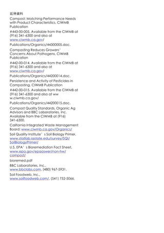 延伸資料
Compost: Matching Performance Needs
with Product Characteristics, CIWMB
Publication
#443-00-005. Available from the CIWMB at
(916) 341-6300 and also at
www.ciwmb.ca.gov/
Publications/Organics/44300005.doc.
Composting Reduces Growers’
Concerns About Pathogens, CIWMB
Publication
#442-00-014. Available from the CIWMB at
(916) 341-6300 and also at
www.ciwmb.ca.gov/
Publications/Organics/44200014.doc.
Persistence and Activity of Pesticides in
Composting, CIWMB Publication
#442-00-015. Available from the CIWMB at
(916) 341-6300 and also at ww
w.ciwmb.ca.gov/
Publications/Organics/44200015.doc.
Compost Quality Standards, Organic Ag
Advisors and BBC Laboratories, Inc.
Available from the CIWMB at (916)
341-6300.
California Integrated Waste Management
Board: www.ciwmb.ca.gov/Organics/
Soil Quality Institute’s Soil Biology Primer,
www.statlab.iastate.edu/survey/SQI/
SoilBiologyPrimer/
U.S. EPA’s Bioremediation Fact Sheet,
www.epa.gov/epaoswer/non-hw/
compost/
bioremed.pdf
BBC Laboratories, Inc.,
www.bbclabs.com, (480) 967-5931.
Soil Foodweb, Inc.,
www.soilfoodweb.com/, (541) 752-5066.
 
