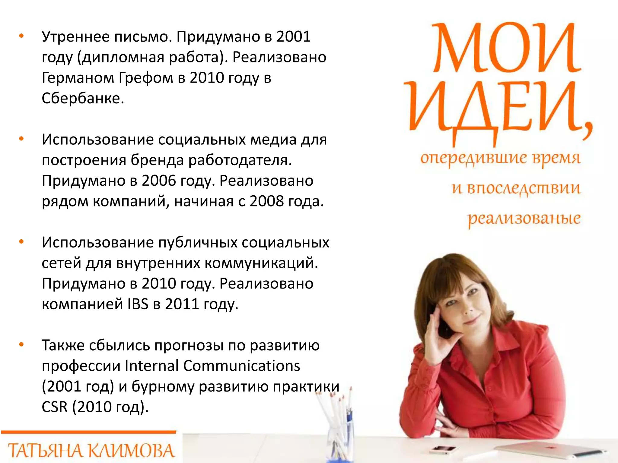 • Утреннее письмо. Придумано в 2001
году (дипломная работа). Реализовано
Германом Грефом в 2010 году в
Сбербанке.
• Использование социальных медиа для
построения бренда работодателя.
Придумано в 2006 году. Реализовано
рядом компаний, начиная с 2008 года.
• Использование публичных социальных
сетей для внутренних коммуникаций.
Придумано в 2010 году. Реализовано
компанией IBS в 2011 году.
• Также сбылись прогнозы по развитию
профессии Internal Communications
(2001 год) и бурному развитию практики
CSR (2010 год).
 