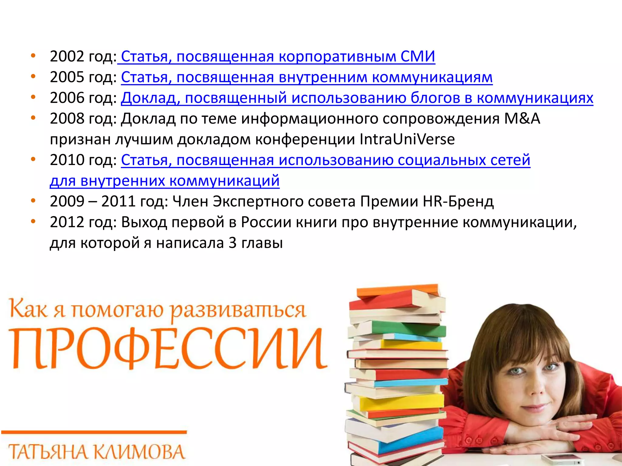 • 2002 год: Статья, посвященная корпоративным СМИ
• 2005 год: Статья, посвященная внутренним коммуникациям
• 2006 год: Доклад, посвященный использованию блогов в коммуникациях
• 2008 год: Доклад по теме информационного сопровождения M&A
признан лучшим докладом конференции IntraUniVerse
• 2010 год: Статья, посвященная использованию социальных сетей
для внутренних коммуникаций
• 2009 – 2011 год: Член Экспертного совета Премии HR-Бренд
• 2012 год: Выход первой в России книги про внутренние коммуникации,
для которой я написала 3 главы
 