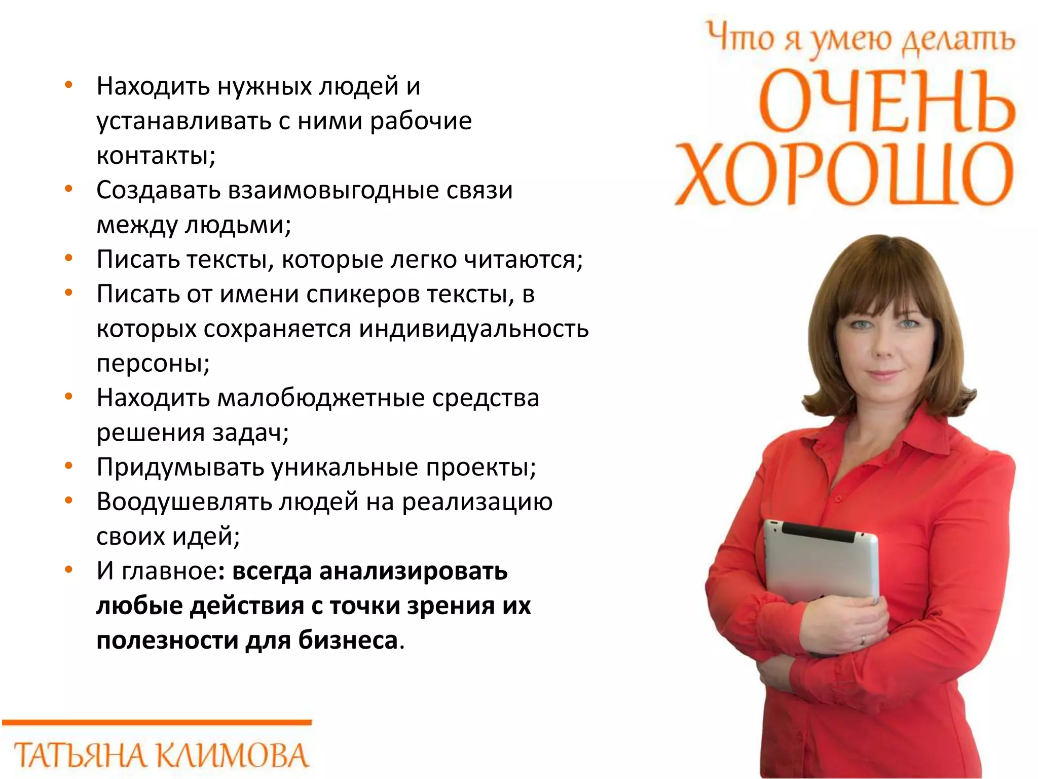 • Находить нужных людей и
устанавливать с ними рабочие
контакты;
• Создавать взаимовыгодные связи
между людьми;
• Писать тексты, которые легко читаются;
• Писать от имени спикеров тексты, в
которых сохраняется индивидуальность
персоны;
• Находить малобюджетные средства
решения задач;
• Придумывать уникальные проекты;
• Воодушевлять людей на реализацию
своих идей;
• И главное: всегда анализировать
любые действия с точки зрения их
полезности для бизнеса.
 