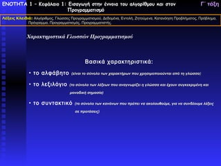 ΕΝΟΤΗΤΑ 1 – Κεφάλαιο 1: Εισαγωγή στην έννοια του αλγορίθμου και στον                                     Γ΄ τάξη
                       Προγραμματισμό
Λέξεις Κλειδιά: Αλγόριθμος, Γλώσσες Προγραμματισμού, Δεδομένα, Εντολή, Ζητούμενα, Κατανόηση Προβλήματος, Πρόβλημα,
             Πρόγραμμα, Προγραμματισμός, Προγραμματιστής.


             Χαρακτηριστικά Γλωσσών Προγραμματισμού



                                            Βασικά χαρακτηριστικά:

              • το αλφάβητο         (είναι το σύνολο των χαρακτήρων που χρησιμοποιούνται από τη γλώσσα)


              • το λεξιλόγιο       (το σύνολο των λέξεων που αναγνωρίζει η γλώσσα και έχουν συγκεκριμένη και

                                   μοναδική σημασία)

              • το συντακτικό         (το σύνολο των κανόνων που πρέπει να ακολουθούμε, για να συνδέουμε λέξεις

                                      σε προτάσεις)
 