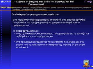 ΕΝΟΤΗΤΑ 1 – Κεφάλαιο 1: Εισαγωγή στην έννοια του αλγορίθμου και στον                                     Γ΄ τάξη
                       Προγραμματισμό
Λέξεις Κλειδιά: Αλγόριθμος, Γλώσσες Προγραμματισμού, Δεδομένα, Εντολή, Ζητούμενα, Κατανόηση Προβλήματος, Πρόβλημα,
             Πρόγραμμα, Προγραμματισμός, Προγραμματιστής.


             Το ολοκληρωμένο προγραμματιστικό περιβάλλον

              Ένα περιβάλλον προγραμματισμού αποτελείται από διάφορα εργαλεία
              που βοηθάνε τον προγραμματιστή να γράψει και να διορθώσει το
              πρόγραμμά του.

              Τα κύρια εργαλεία είναι:
               • ένας εξειδικευμένος κειμενογράφος, που χρησιμεύει για τη σύνταξη και
                 τη διόρθωση του προγράμματος και

                 • ένα πρόγραμμα-μεταφραστής που μετατρέπει τις οδηγίες μας στη
                   μορφή που τις καταλαβαίνει ο επεξεργαστής, δηλαδή σε μια σειρά
                   από 0 και 1.
 