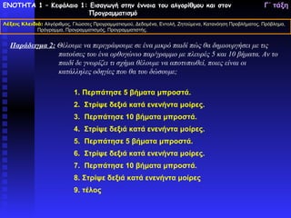 ΕΝΟΤΗΤΑ 1 – Κεφάλαιο 1: Εισαγωγή στην έννοια του αλγορίθμου και στον                                     Γ΄ τάξη
                       Προγραμματισμό
Λέξεις Κλειδιά: Αλγόριθμος, Γλώσσες Προγραμματισμού, Δεδομένα, Εντολή, Ζητούμενα, Κατανόηση Προβλήματος, Πρόβλημα,
             Πρόγραμμα, Προγραμματισμός, Προγραμματιστής.


  Παράδειγμα 2: Θέλουμε να περιγράψουμε σε ένα μικρό παιδί πώς θα δημιουργήσει με τις
                πατούσες του ένα ορθογώνιο παρ/γραμμο με πλευρές 5 και 10 βήματα. Αν το
                παιδί δε γνωρίζει τι σχήμα θέλουμε να αποτυπωθεί, ποιες είναι οι
                κατάλληλες οδηγίες που θα του δώσουμε;

                            1. Περπάτησε 5 βήματα μπροστά.
                            2. Στρίψε δεξιά κατά ενενήντα μοίρες.
                            3. Περπάτησε 10 βήματα μπροστά.
                            4. Στρίψε δεξιά κατά ενενήντα μοίρες.
                            5. Περπάτησε 5 βήματα μπροστά.
                            6. Στρίψε δεξιά κατά ενενήντα μοίρες.
                            7. Περπάτησε 10 βήματα μπροστά.
                            8. Στρίψε δεξιά κατά ενενήντα μοίρες
                            9. τέλος
 