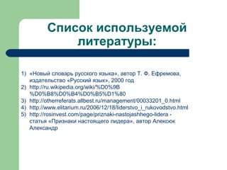 Список используемой
              литературы:

1) «Новый словарь русского языка», автор Т. Ф. Ефремова,
   издательство «Русский язык», 2000 год
2) http://ru.wikipedia.org/wiki/%D0%9B
   %D0%B8%D0%B4%D0%B5%D1%80
3) http://otherreferats.allbest.ru/management/00033201_0.html
4) http://www.elitarium.ru/2006/12/18/liderstvo_i_rukovodstvo.html
5) http://rosinvest.com/page/priznaki-nastojashhego-lidera -
   статья «Признаки настоящего лидера», автор Алексюк
   Александр
 