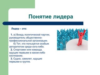 Понятие лидера
 Лидер – это:

 1. а) Вождь политической партии,
руководитель общественно-
профессиональной организации.
    б) Тот, кто пользуется особым
авторитетом среди кого-либо.
 2. Спортсмен или команда,
идущие первыми в каком-либо
состязании.
 3. Судно, самолет, идущие
первыми в группе.
 