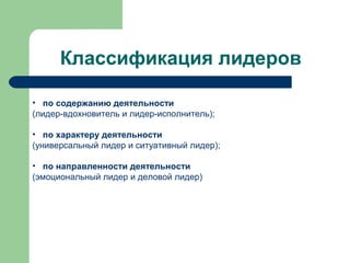 Классификация лидеров

• по содержанию деятельности
(лидер-вдохновитель и лидер-исполнитель);

• по характеру деятельности
(универсальный лидер и ситуативный лидер);

• по направленности деятельности
(эмоциональный лидер и деловой лидер)
 