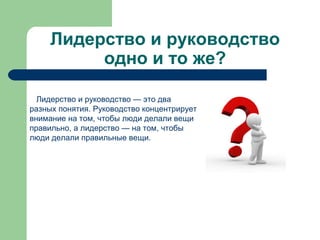 Лидерство и руководство
          одно и то же?

  Лидерство и руководство — это два
разных понятия. Руководство концентрирует
внимание на том, чтобы люди делали вещи
правильно, а лидерство — на том, чтобы
люди делали правильные вещи.
 