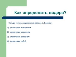 Как определить лидера?

 Четыре группы лидерских качеств по У. Беннису:

1) управление вниманием

2) управление значением

3) управление доверием

4) управление собой
 