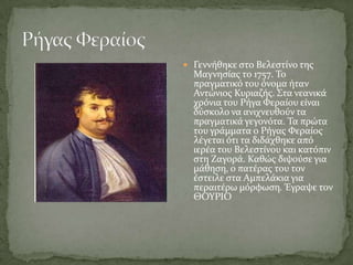  Γεννόθηκε ςτο Βελεςτύνο τησ
  Μαγνηςύασ το 1757. Σο
  πραγματικό του όνομα όταν
  Αντώνιοσ Κυριαζόσ. ΢τα νεανικϊ
  χρόνια του Ρόγα Υεραύου εύναι
  δύςκολο να ανιχνευθούν τα
  πραγματικϊ γεγονότα. Σα πρώτα
  του γρϊμματα ο Ρόγασ Υεραύοσ
  λϋγεται ότι τα διδϊχθηκε από
  ιερϋα του Βελεςτύνου και κατόπιν
  ςτη Ζαγορϊ. Καθώσ διψούςε για
  μϊθηςη, ο πατϋρασ του τον
  ϋςτειλε ςτα Αμπελϊκια για
  περαιτϋρω μόρφωςη. Έγραψε τον
  ΘΟΤΡΙΟ
 