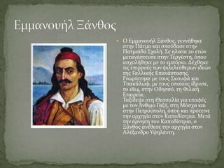  Ο Εμμανουόλ Ξϊνθοσ, γεννόθηκε
  ςτην Πϊτμο και ςπούδαςε ςτην
  Πατμιϊδα ΢χολό. ΢ε ηλικύα 20 ετών
  μετανϊςτευςε ςτην Σεργϋςτη, όπου
  αςχολόθηκε με το εμπόριο. Δϋχθηκε
  τισ επιρροϋσ των φιλελεύθερων ιδεών
  τησ Γαλλικόσ Επανϊςταςησ.
  Γνωρύςτηκε με τουσ ΢κουφϊ και
  Σςακϊλωφ, με τουσ οπούουσ ύδρυςε,
  το 1814, ςτην Οδηςςό, τη Υιλικό
  Εταιρεύα.
  Σαξύδεψε ςτη Θεςςαλύα για επαφϋσ
  με τον Άνθιμο Γαζό, ςτη Μόςχα και
  ςτην Πετρούπολη, όπου και πρότεινε
  την αρχηγύα ςτον Καποδύςτρια. Μετϊ
  την ϊρνηςη του Καποδύςτρια, ο
  Ξϊνθοσ ανϋθεςε την αρχηγύα ςτον
  Αλϋξανδρο Τψηλϊντη.
 