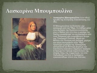    Λαςκαρύνα Μπουμπουλύνα (1771-1825),
    ηρωύδα τησ Ελληνικόσ Επανϊςταςησ του
    1821.
    Η Μπουμπουλύνα (ό Πινότςη) εύχε
    καταγωγό από την Ύδρα. Γεννόθηκε μϋςα
    ςτισ φυλακϋσ τησ Κωνςταντινούπολησ
    ςτισ 11 Μαΐου του 1771 όταν η μητϋρα τησ
    ΢κεύω επιςκϋφτηκε τον φυλακιςμϋνο από
    τουσ Σούρκουσ και ετοιμοθϊνατο ϊντρα
    τησ, ΢ταυριανό Πινότςη. Μετϊ τον
    θϊνατο του Πινότςη ςτη φυλακό, μητϋρα
    και κόρη επιςτρϋφουν ςτην Ύδρα.
    Αργότερα η μητϋρα τησ Λαςκαρύνασ
    παντρεύεται για δεύτερη φορϊ με τον
    ΢πετςιώτη καπετϊνιο Δημότριο Λαζϊρου
    ό Ορλώφ (το Ορλώφ παρατςούκλι τησ
    εποχόσ λόγω τησ ςυμμετοχόσ του ςτα
    Ορλωφικϊ) και ϋτςι η Λαςκαρύνα
    εγκαταςτϊθηκε πλϋον ςτισ ΢πϋτςεσ.
 
