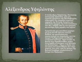    Ο Αλϋξανδροσ Υψηλϊντησ, Ποντιακόσ
    καταγωγόσ πρύγκιπασ, γιοσ και
    εγγονόσ ηγεμόνων τησ Μολδοβλαχύασ,
    ςτρατηγόσ του τςαρικού ςτρατού,
    αρχηγόσ τησ Φιλικόσ Εταιρύασ και
    πολιτικόσ αρχηγόσ τησ Επαναςτϊςεωσ
    του 1821, υπόρξε απο τισ πιο τραγικϋσ
    και ςυνϊμα ιερϋσ μορφϋσ του αγώνα.
    Εγκατϋλειψε μια ςπουδαύα καριϋρα
    και ζωό που θα ζόλευαν πολλού,
    διϋθεςε την προςωπικό και
    οικογενειακό του περιουςύα, για ϋνα
    όνειρο! Τη δημιουργύα ελεύθερου
    ελληνικού κρϊτουσ. Αφού ϊναψε τη
    φωτιϊ ςτισ παραδουνϊβιεσ χώρεσ
    ςυνελόφθη κλεύςτηκεσ ςτισ φυλακϋσ
    και θυςιϊςτηκε… Όμωσ η θυςύα του
    και όςων τον ακολούθηςαν δεν πόγε
    χαμϋνη. Στο νότο, από τισ φλόγεσ τησ
    φωτιϊσ ξεπόδηςε ολοζώντανο το
    όνειρο του Πρύγκιπα!…
 