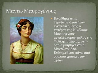  Γεννόθηκε ςτην
 Σεργϋςτη, όπου όταν
 εγκατεςτημϋνοσ ο
 πατϋρασ τησ Νικόλαοσ
 Μαυρογϋνουσ,
 μεγαλϋμποροσ, μϋλοσ τησ
 Υιλικόσ Εταιρύασ, ςτην
 οπούα μυόθηκε και η
 Μαντώ το 1820.
 Επύςησ,ϋδωςε πϊνω από
 700.000 γρόςια ςτον
 αγώνα
 