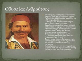    Επιφανόσ αγωνιςτόσ τησ Επανϊςταςησ
    του 1821, γιοσ του οπλαρχηγού Ανδρϋα
    Ανδρούτςου. Ο Οδυςςϋασ γεννόθηκε το
    1788 ςτισ Λιβανϊτεσ.
    ΄Ηταν γιοσ του αρματωλού διϊςημου
    κλϋφτη Ανδρϋα Ανδρούτςου.
    ΢τα τϋςςερϊ του χρόνια ϋμεινε ορφανόσ
    από πατϋρα. Η μητϋρα του αναγκϊςτηκε
    να παντρευτεύ για δεύτερη φορϊ. Από το
    γϊμο τησ αυτό, απόκτηςε ϊλλουσ
    τϋςςερισ γιουσ και μύα κόρη.
    Ση γυναύκα του την ϋλεγαν Ελϋνη.
    Ο Οδυςςϋασ όταν ϋνασ από τουσ πιο
    ϋνδοξουσ αρχηγούσ του '21.
    Υυςιογνωμύα πολυςύνθετη και ιςχυρό.
    Γενναύοσ με αςυναγώνιςτο ςτρατιωτικό
    πνεύμα και μοναδικό διοικητικό
    ικανότητα.
    Πολυμόχανοσ, ςαν τον ςυνονόματό του
    ομηρικό βαςιλιϊ, εύχε μια ευφυΐα που τη
    θαύμαζαν όςοι ξϋνοι τον γνώριζαν.
 