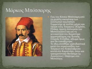  Γιοσ του Κύτςου Μπότςαρη από
  τη μεγϊλη οικογϋνεια των
  ΢ουλιωτών αγωνιςτών.
  ΢υμμετεύχε ςε πολλϋσ μϊχεσ και
  νύκηςε τουσ Σούρκουσ (Κομπότι,
  Πλϊκα, πρώτη πολιορκύα του
  Μεςολογγύου) και για τη
  γενναιότητϊ του διορύςτηκε
  αρχιςτρϊτηγοσ τησ δυτικόσ
  ΢τερεϊσ Ελλϊδασ, αξύωμα όμωσ
  που δεν αποδϋχτηκε.
  Σο 1823 επιτϋθηκε αιφνιδιαςτικϊ
  κατϊ του ςτρατοπϋδου των
  Σούρκων ςτο Κεφαλόβρυςο
  κοντϊ ςτο Καρπενόςι, όπου και
  τραυματύςτηκε θανϊςιμα (9
  Αυγούςτου). Θϊφτηκε ςτο
  Μεςολόγγι.
 